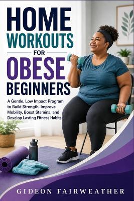 Home Workouts for Obese Beginners: A Gentle, Low Impact Program to Build Strength, Improve Mobility, Boost Stamina, and Develop Lasting Fitness Habits - Gideon Fairweather - cover