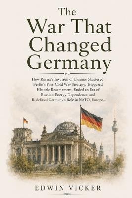 The War That Changed Germany: How Russia's Invasion of Ukraine Shattered Berlin's Post-Cold War Strategy, Triggered Historic Rearmament, Ended an Era of Russian Energy Dependence, and Redefined Germany's Role in NATO, Europe... - Edwin Vicker - cover