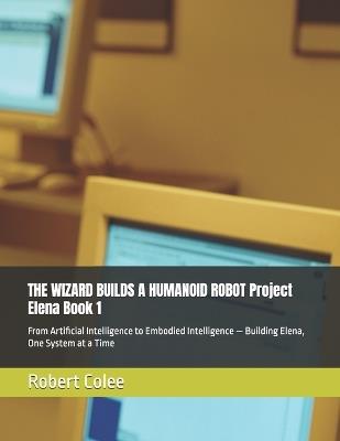 THE WIZARD BUILDS A HUMANOID ROBOT Project Elena Book 1: From Artificial Intelligence to Embodied Intelligence - Building Elena, One System at a Time - Robert Colee - cover