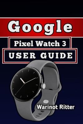 Google Pixel Watch 3 User Guide: Master Setup, Features, Battery Optimization, Customization, and Troubleshooting - Warinot Ritter - cover
