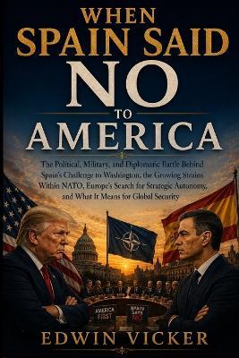 When Spain Said No to America: The Political, Military, and Diplomatic Battle Behind Spain's Challenge to Washington, the Growing Strains Within NATO, Europe's Search for Strategic Autonomy, and What It Means for Global Security - Edwin Vicker - cover