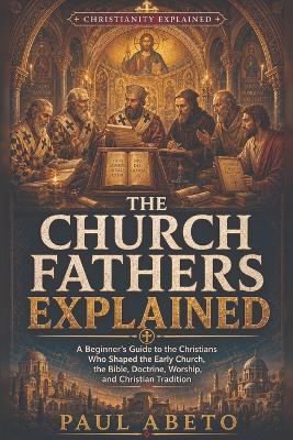 The Church Fathers Explained: A Beginner's Guide to the Christians Who Shaped the Early Church, the Bible, Doctrine, Worship, and Christian Tradition - Paul Abeto - cover