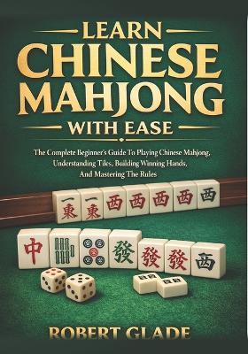 Learn Chinese Mahjong With Ease: The Complete Beginner's Guide To Playing Chinese Mahjong, Understanding Tiles, Building Winning Hands, And Mastering The Rules - Robert Glade - cover
