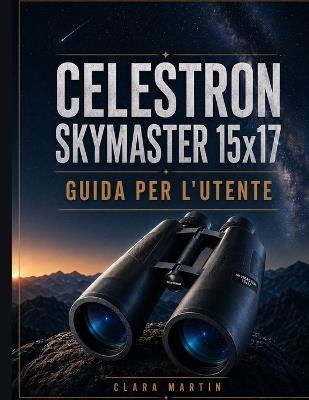CELESTRON SKYMASTER 15x17 GUIDA PER L'UTENTE: Una guida indipendente per l'utente su configurazione, funzionamento, funzioni essenziali, ottimizzazione, manutenzione e risoluzione dei problemi. - Clara Martin - cover