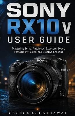Sony RX10 V User Guide: Mastering Setup, Autofocus, Exposure, Zoom, Photography, Video, and Creative Shooting - George E Carraway - cover