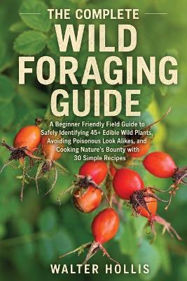 The Complete Wild Foraging Guide: A Beginner Friendly Field Guide to Safely Identifying 45+ Edible Wild Plants, Avoiding Poisonous Look Alikes, and Cooking Nature's Bounty with 30 Simple Recipes - Walter Hollis - cover