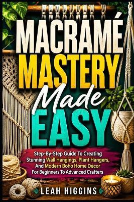 Macramé Mastery Made Easy: Step-By-Step Guide To Creating Stunning Wall Hangings, Plant Hangers, And Modern Boho Home Décor For Beginners To Advanced Crafters - Leah Higgins - cover