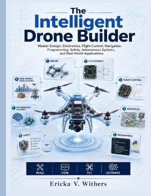 The Intelligent Drone Builder: Master Design, Electronics, Flight Control, Navigation, Programming, Safety, Autonomous Systems, and Real-World Applications - Ericka V Withers - cover