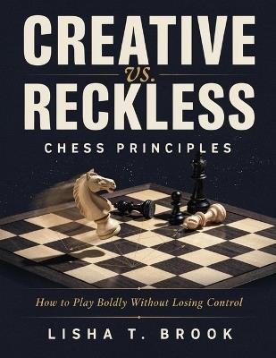 Creative vs. Reckless Chess Principles: How to Play Boldly Without Losing Control - Lisha T Brook - cover