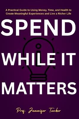 Spend While It Matters: A Practical Guide to Using Money, Time, and Health to Create Meaningful Experiences and Live a Richer Life - Jennifer Tucker - cover
