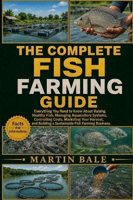 The Complete Fish Farming Guide: Everything You Need to Know About Raising Healthy Fish, Managing Aquaculture Systems, Controlling Costs, Marketing Your Harvest, and Building a Sustainable Fish Farming Business. - Martin Bale - cover