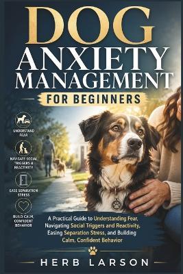 Dog Anxiety Management for Beginners: A Practical Guide to Understanding Fear, Navigating Social Triggers and Reactivity, Easing Separation Stress, and Building Calm, Confident Behavior - Herb Larson - cover