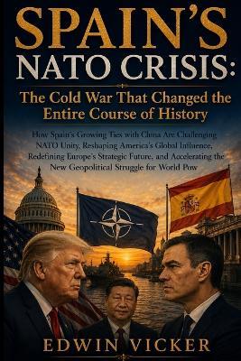 Spain's NATO Crisis: The Cold War That Changed the Entire Course of History: How Spain's Growing Ties with China Are Challenging NATO Unity, Reshaping America's Global Influence, Redefining Europe's Strategic Future, and Accelerating the New Geopolitical - Edwin Vicker - cover
