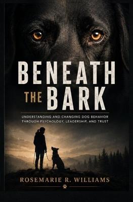 Beneath the Bark: Understanding and Changing Dog Behavior Through Psychology, Leadership, and Trust - Rosemarie R Williams - cover