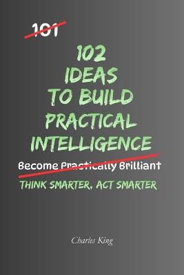 102 Ideas to Build Practical Intelligence: No Genius Required. No Complicated Thinking. Simple Everyday Ideas To Solve Problems, Improve Your Judgement, and Become More Resourceful. - Charles King - cover