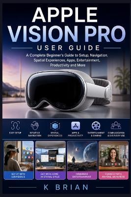 Apple Vision Pro User Guide: A Complete Beginner's Guide to Setup, Navigation, Spatial Experiences, Apps, Entertainment, Productivity, and More - K Brian - cover