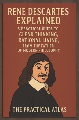 Rene Descartes Explained: A Practical Guide to Clear Thinking, Rational Living, from the Father of Modern Philosophy - The Practical Atlas - cover