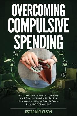 Overcoming Compulsive Spending: A Practical Guide to Stop Impulse Buying, Break Emotional Spending Habits, Save More Money, and Regain Financial Control Using CBT, DBT, and ACT - Oscar Nicholson - cover