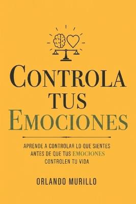 Controla Tus Emociones: Aprende a controlar lo que sientes antes de que tus emociones controlen tu vida - Orlando Murillo - cover