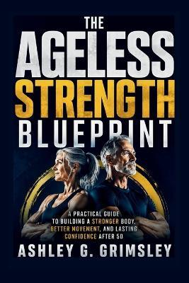 The Ageless Strength Blueprint: A Practical Guide to Building a Stronger Body, Better Movement, and Lasting Confidence After 50 - Ashley G Grimsley - cover