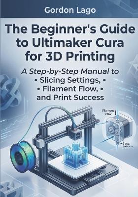 The Beginner's Guide to Ultimaker Cura for 3D Printing: A Step-by-Step Manual to Slicing Settings, Filament Flow, and Print Success - Gordon Lago - cover