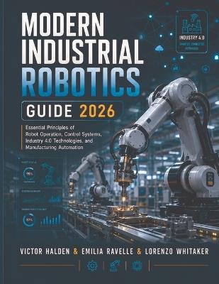 Modern Industrial Robotics Guide 2026: Essential Principles of Robot Operation, Control Systems, Industry 4.0 Technologies, and Manufacturing Automation - Emilia Ravelle,Lorenzo Whitaker,Victor Halden - cover