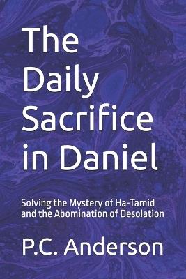 The Daily Sacrifice in Daniel: Solving the Mystery of Ha-Tamid and the Abomination of Desolation - P C Anderson - cover