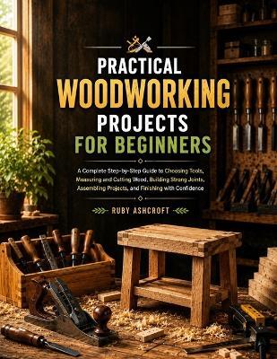Practical Woodworking Projects for Beginners: A Complete Step-by-Step Guide to Choosing Tools, Measuring and Cutting Wood, Building Strong Joints, Assembling Projects, and Finishing with Confidence - Ruby Ashcroft - cover