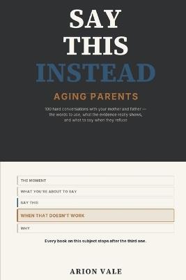 Say This Instead: Aging Parents: 100 Hard Conversations with Your Mother and Father - the Words to Use, What the Evidence Really Shows, and What to Say When They Refuse - Arion Vale - cover