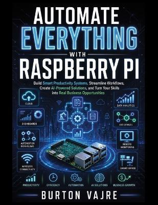 Automate Everything with Raspberry Pi: Build Smart Productivity Systems, Streamline Workflows, Create AI-Powered Solutions, and Turn Your Skills into Real Business Opportunities - Burton Vajre - cover