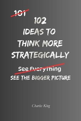 102 Ideas to Think More Strategically: Strategic Thinking Made Practical: Simple Ways To See The Bigger Picture, Make Better Decisions, Plan Ahead, Solve Problems, and Think Long Term - Charles King - cover