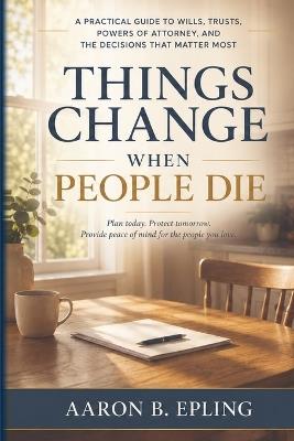 Things Change When People Die: A Practical Guide to Wills, Trusts, Powers of Attorney, and the Decisions That Matter Most - Aaron B Epling - cover