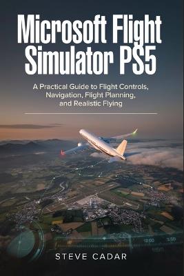 Microsoft Flight Simulator PS5: A Practical Guide to Flight Controls, Navigation, Flight Planning, and Realistic Flying - Steve Cadar - cover