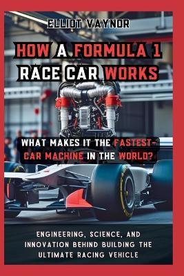 How a Formula 1 Race Car Works What Makes It the Fastest-Car Machine in the World?: Engineering, Science, and Innovation Behind Building the Ultimate Racing Vehicle - Elliot Vaynor - cover