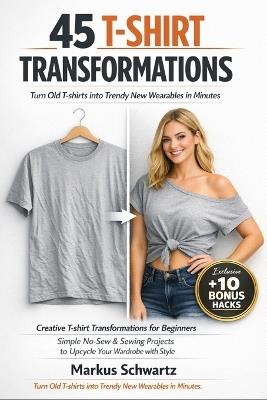 45 T-Shirt Transformation: Creative T-shirt Transformations for Beginners: Simple No-Sew & Sewing Projects to Upcycle Your Wardrobe with Fun and Style - Markus Schwartz - cover