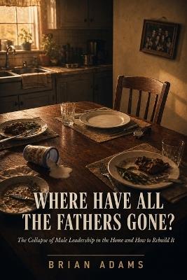 Where Have All the Fathers Gone?: The Collapse of Male Leadership in the Home and How to Rebuild It - Brian Adams - cover
