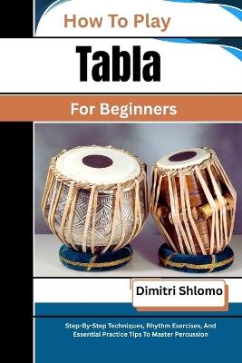 How To Play Tabla For Beginners: Step-By-Step Techniques, Rhythm Exercises, And Essential Practice Tips To Master Percussion - Dimitri Shlomo - cover