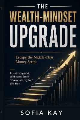 The Wealth-Mindset Upgrade: Escape the Middle-Class Money Script A practical system to build assets, control behavior, and buy back your time - Sofia Kay - cover