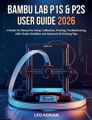 Bambu P1S & P2S User Guide 2026: A Hands-On Manual for Setup, Calibration, Printing, Troubleshooting, AMS, Studio Workflow and Advanced 3D Printing Tips - Leo Adrian - cover