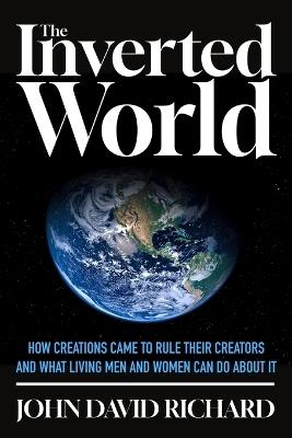 The Inverted World: How Creations Came to Rule Their Creators and What Living Men and Women Can Do About It - John David Richard - cover