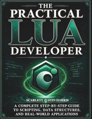 The Practical Lua Developer: A Complete Step-by-Step Guide to Scripting, Data Structures, and Real-World Applications - Scarlett Justin Harris - cover