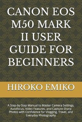 Canon EOS M50 Mark II User Guide for Beginners: A Step-by-Step Manual to Master Camera Settings, Autofocus, Video Features, and Capture Sharp Photos with Confidence for Vlogging, Travel, and Everyday Photography - Hiroko Emiko - cover