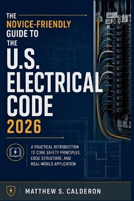 The Novice-Friendly Guide to the U.S. Electrical Code 2026: A Practical Introduction to Core Safety Principles, Code Structure, and Real-World Application - Matthew S Calderon - cover