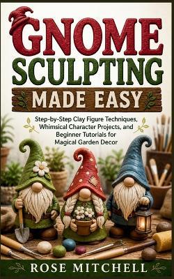 Gnome Sculpting Made Easy: Step-by-Step Clay Figure Techniques, Whimsical Character Projects, and Beginner Tutorials for Magical Garden Decor - Rose Mitchell - cover