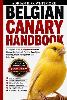 Belgian Canary Handbook: A Complete Guide to Belgian Canary Care, Singing Development, Feeding, Cage Setup, Breeding, Health Management, and Daily Care - Adrian K O Whitmore - cover