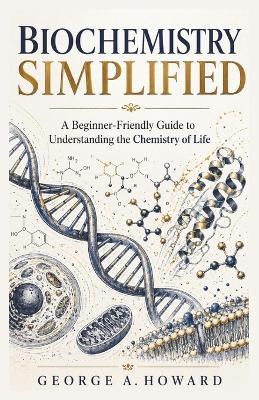 Biochemistry Simplified: A Beginner-Friendly Guide to Understanding the Chemistry of Life - George A Howard - cover