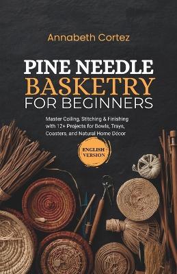 Pine Needle Basketry for Beginners: Master Coiling, Stitching & Finishing with 12+ Projects for Bowls, Trays, Coasters, and Natural Home Décor - Annabeth Cortez - cover