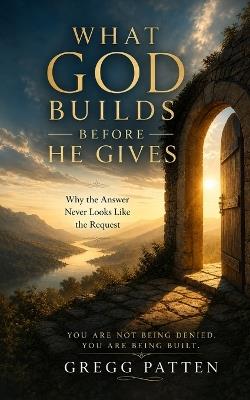 What God Builds Before He Gives: Why the Answer Never Looks Like the Request - Gregg Patten - cover