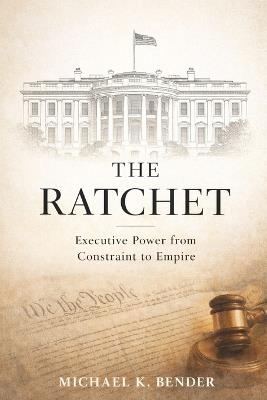 The Ratchet: How American Executive Power Became Irreversible: From Constitutional Constraint to Expansive Presidential Authority - Michael Bender - cover