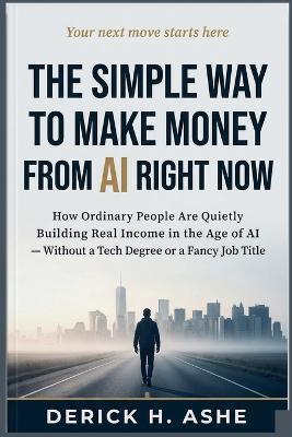 The SIMPLE Way to Make Money from AI Right Now: How Ordinary People Are Quietly Building Real Income in the Age of AI - Without a Tech Degree or a Fancy Job Title - Derick H Ashe - cover